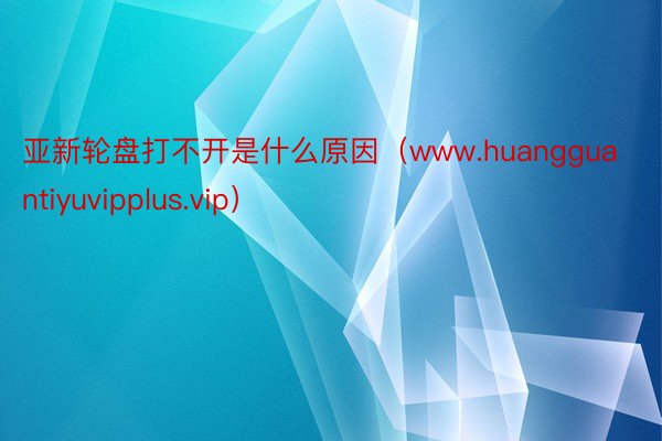 亚新轮盘打不开是什么原因（www.huangguantiyuvipplus.vip）