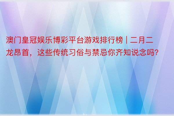 澳门皇冠娱乐博彩平台游戏排行榜 | 二月二龙昂首，这些传统习俗与禁忌你齐知说念吗？