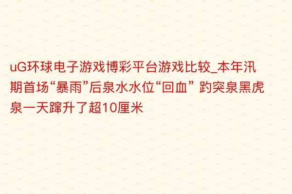 uG环球电子游戏博彩平台游戏比较_本年汛期首场“暴雨”后泉水水位“回血” 趵突泉黑虎泉一天蹿升了超10厘米