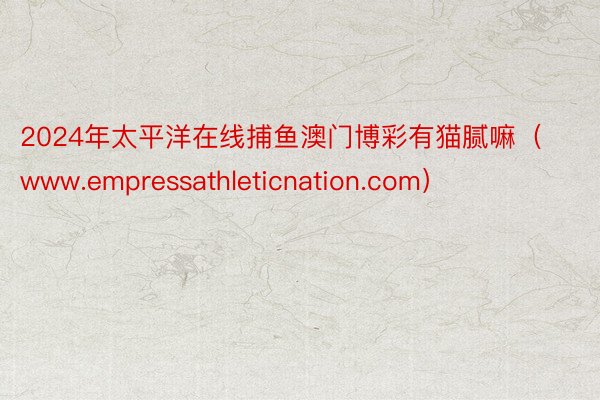 2024年太平洋在线捕鱼澳门博彩有猫腻嘛（www.empressathleticnation.com）