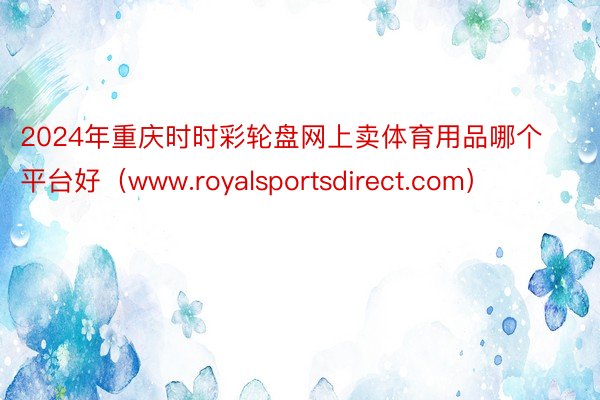 2024年重庆时时彩轮盘网上卖体育用品哪个平台好（www.royalsportsdirect.com）