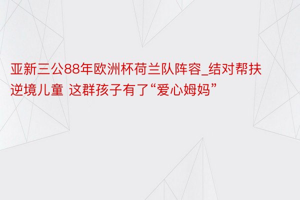 亚新三公88年欧洲杯荷兰队阵容_结对帮扶逆境儿童 这群孩子有了“爱心姆妈”