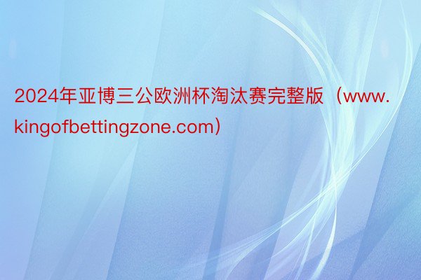 2024年亚博三公欧洲杯淘汰赛完整版（www.kingofbettingzone.com）