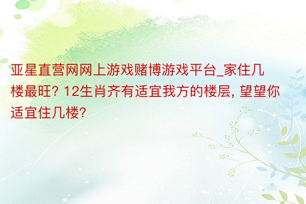 亚星直营网网上游戏赌博游戏平台_家住几楼最旺? 12生肖齐有适宜我方的楼层, 望望你适宜住几楼?