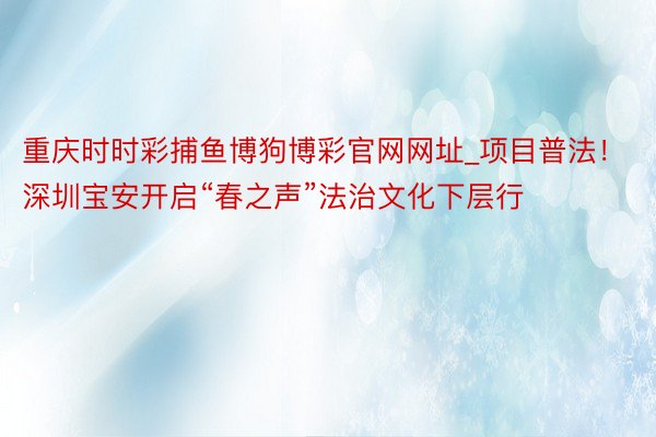 重庆时时彩捕鱼博狗博彩官网网址_项目普法！深圳宝安开启“春之声”法治文化下层行