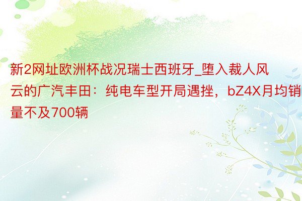 新2网址欧洲杯战况瑞士西班牙_堕入裁人风云的广汽丰田：纯电车型开局遇挫，bZ4X月均销量不及700辆