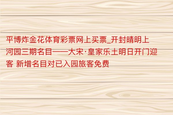 平博炸金花体育彩票网上买票_开封晴明上河园三期名目——大宋·皇家乐土明日开门迎客 新增名目对已入园旅客免费