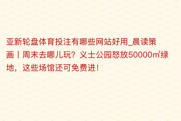 亚新轮盘体育投注有哪些网站好用_晨读策画丨周末去哪儿玩？义士公园怒放50000㎡绿地，这些场馆还可免费进！