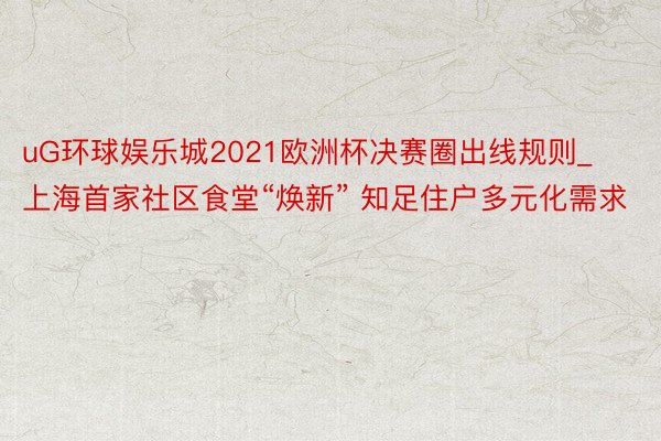 uG环球娱乐城2021欧洲杯决赛圈出线规则_上海首家社区食堂“焕新” 知足住户多元化需求