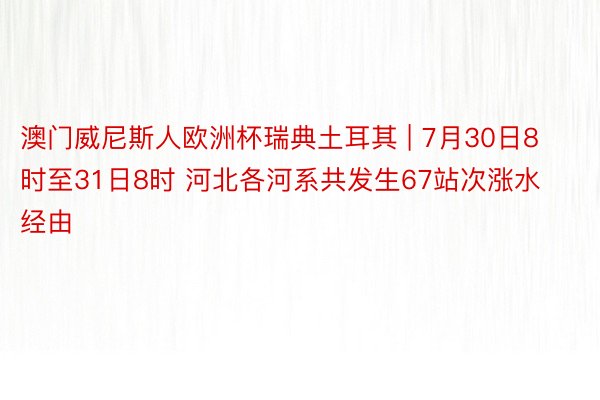 澳门威尼斯人欧洲杯瑞典土耳其 | 7月30日8时至31日8时 河北各河系共发生67站次涨水经由