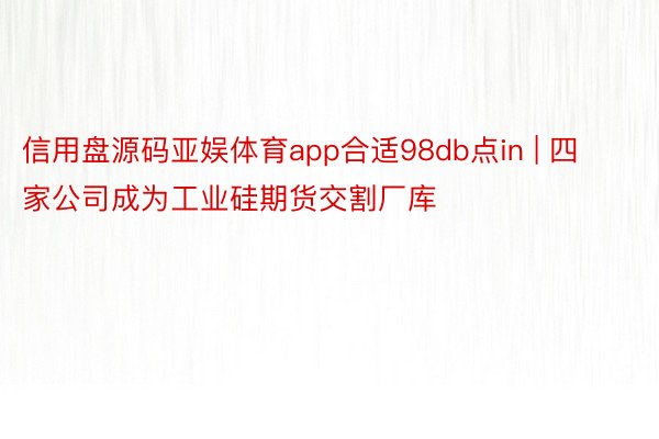 信用盘源码亚娱体育app合适98db点in | 四家公司成为工业硅期货交割厂库