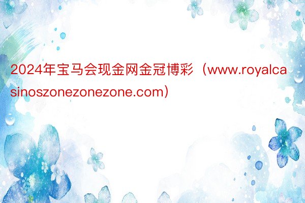 2024年宝马会现金网金冠博彩（www.royalcasinoszonezonezone.com）