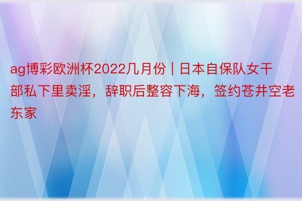 ag博彩欧洲杯2022几月份 | 日本自保队女干部私下里卖淫，辞职后整容下海，签约苍井空老东家