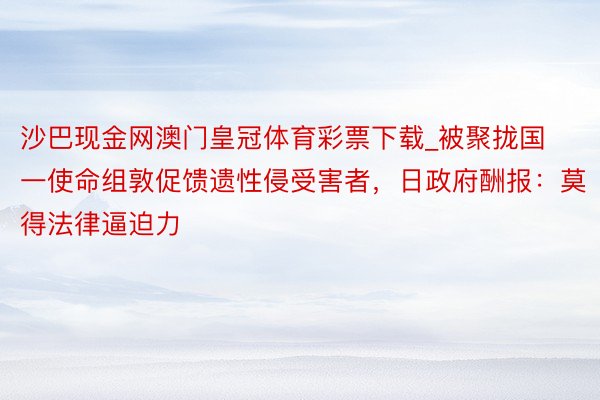 沙巴现金网澳门皇冠体育彩票下载_被聚拢国一使命组敦促馈遗性侵受害者，日政府酬报：莫得法律逼迫力