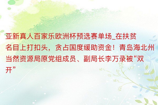 亚新真人百家乐欧洲杯预选赛单场_在扶贫名目上打扣头，贪占国度缓助资金！青岛海北州当然资源局原党组成员、副局长李万录被“双开”