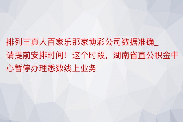 排列三真人百家乐那家博彩公司数据准确_请提前安排时间！这个时段，湖南省直公积金中心暂停办理悉数线上业务