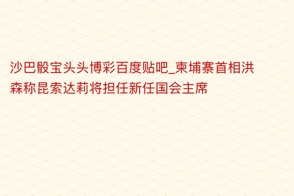 沙巴骰宝头头博彩百度贴吧_柬埔寨首相洪森称昆索达莉将担任新任国会主席