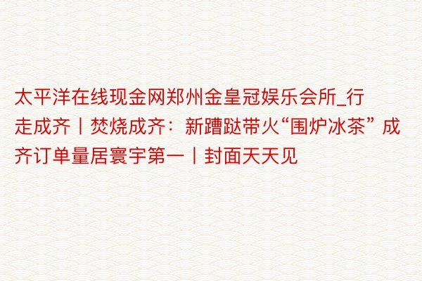 太平洋在线现金网郑州金皇冠娱乐会所_行走成齐丨焚烧成齐：新蹧跶带火“围炉冰茶” 成齐订单量居寰宇第一丨封面天天见