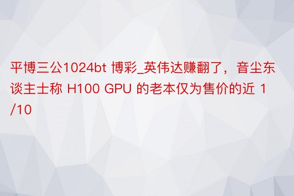 平博三公1024bt 博彩_英伟达赚翻了，音尘东谈主士称 H100 GPU 的老本仅为售价的近 1/10