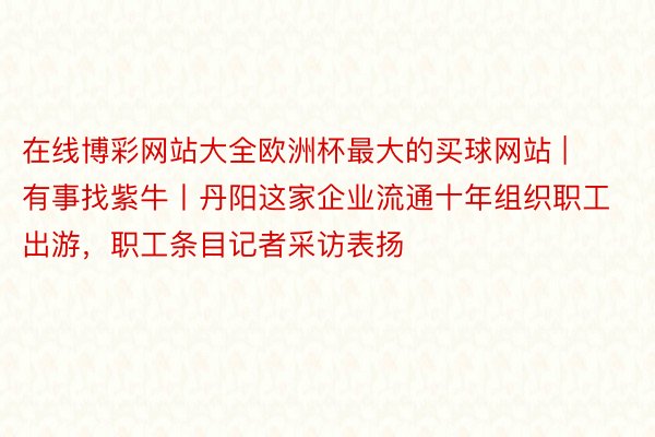 在线博彩网站大全欧洲杯最大的买球网站 | 有事找紫牛丨丹阳这家企业流通十年组织职工出游，职工条目记者采访表扬