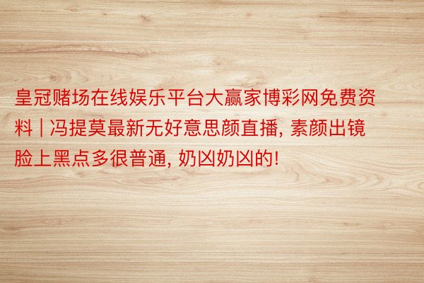 皇冠赌场在线娱乐平台大赢家博彩网免费资料 | 冯提莫最新无好意思颜直播, 素颜出镜脸上黑点多很普通, 奶凶奶凶的!