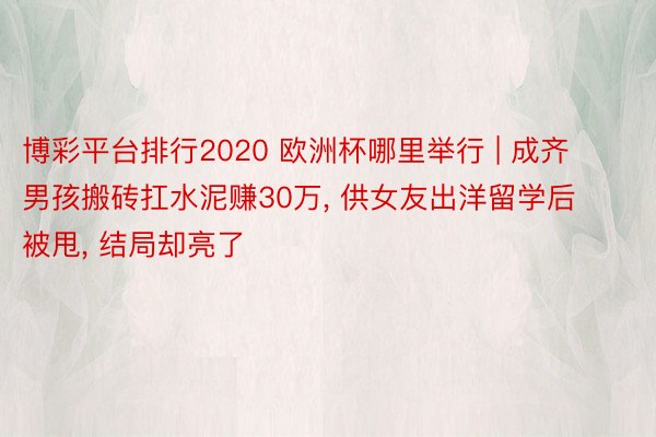 博彩平台排行2020 欧洲杯哪里举行 | 成齐男孩搬砖扛水泥赚30万, 供女友出洋留学后被甩, 结局却亮了