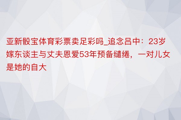 亚新骰宝体育彩票卖足彩吗_追念吕中：23岁嫁东谈主与丈夫恩爱53年预备缱绻，一对儿女是她的自大