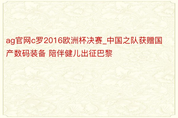 ag官网c罗2016欧洲杯决赛_中国之队获赠国产数码装备 陪伴健儿出征巴黎