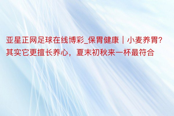 亚星正网足球在线博彩_保胃健康｜小麦养胃？其实它更擅长养心，夏末初秋来一杯最符合