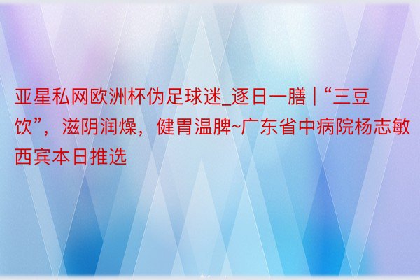 亚星私网欧洲杯伪足球迷_逐日一膳 | “三豆饮”，滋阴润燥，健胃温脾~广东省中病院杨志敏西宾本日推选