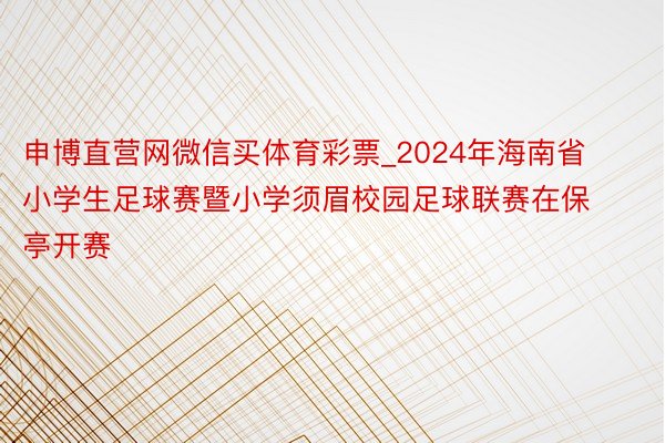 申博直营网微信买体育彩票_2024年海南省小学生足球赛暨小学须眉校园足球联赛在保亭开赛