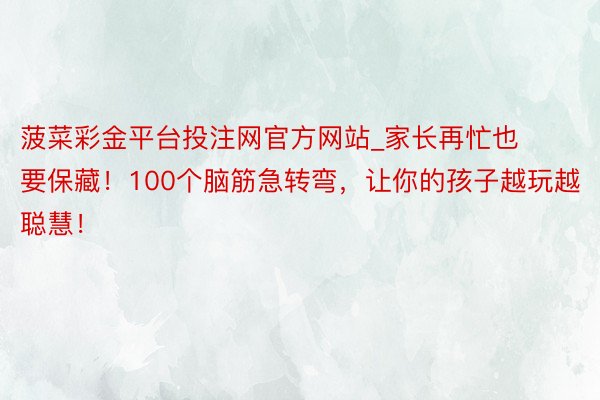 菠菜彩金平台投注网官方网站_家长再忙也要保藏！100个脑筋急转弯，让你的孩子越玩越聪慧！