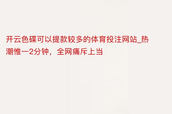 开云色碟可以提款较多的体育投注网站_热潮惟一2分钟，全网痛斥上当