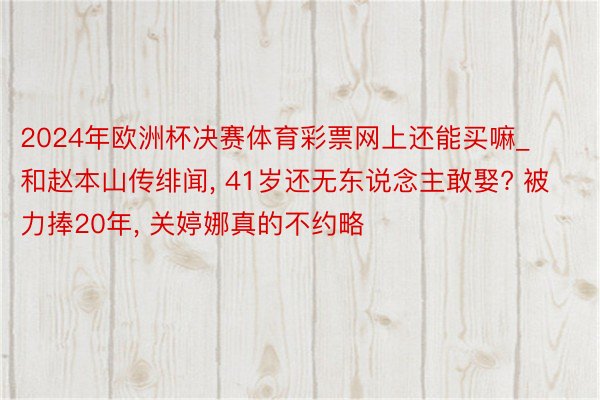 2024年欧洲杯决赛体育彩票网上还能买嘛_和赵本山传绯闻, 41岁还无东说念主敢娶? 被力捧20年, 关婷娜真的不约略