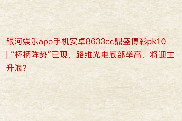 银河娱乐app手机安卓8633cc鼎盛博彩pk10 | “杯柄阵势”已现，路维光电底部举高，将迎主升浪？