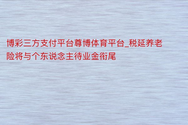 博彩三方支付平台尊博体育平台_税延养老险将与个东说念主待业金衔尾